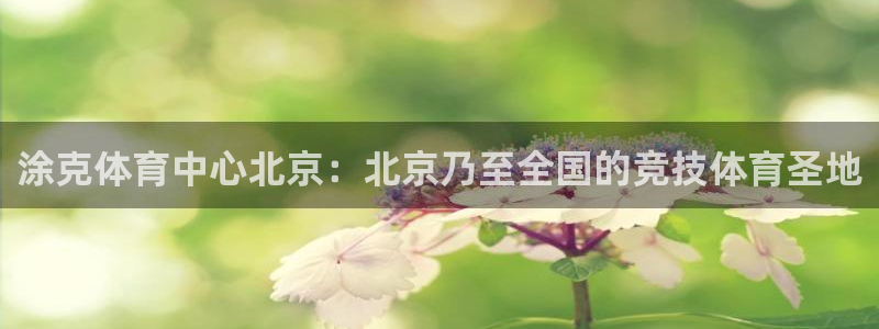 必一运动体育：涂克体育中心北京：北京乃至全国的竞技体育圣地